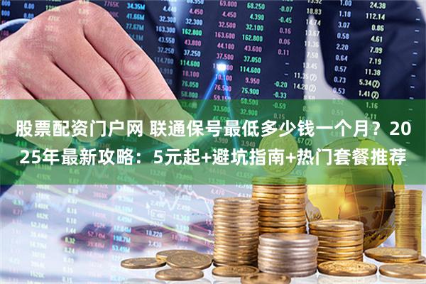 股票配资门户网 联通保号最低多少钱一个月？2025年最新攻略：5元起+避坑指南+热门套餐推荐