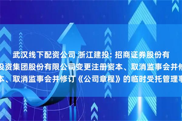 武汉线下配资公司 浙江建投: 招商证券股份有限公司关于浙江省建设投资集团股份有限公司变更注册资本、取消监事会并修订《公司章程》的临时受托管理事务报告