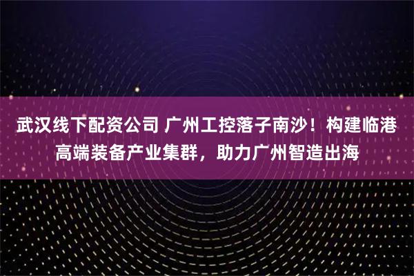 武汉线下配资公司 广州工控落子南沙！构建临港高端装备产业集群，助力广州智造出海