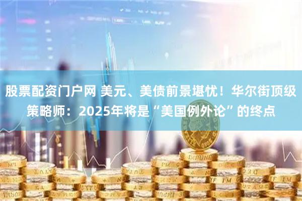 股票配资门户网 美元、美债前景堪忧！华尔街顶级策略师：2025年将是“美国例外论”的终点