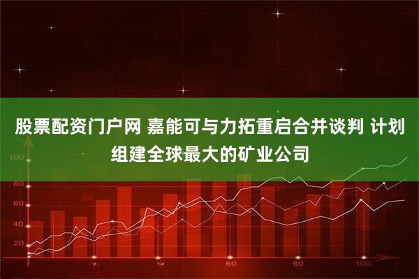 股票配资门户网 嘉能可与力拓重启合并谈判 计划组建全球最大的矿业公司