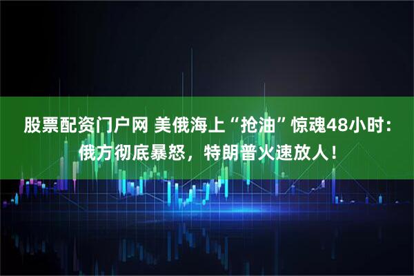 股票配资门户网 美俄海上“抢油”惊魂48小时：俄方彻底暴怒，特朗普火速放人！