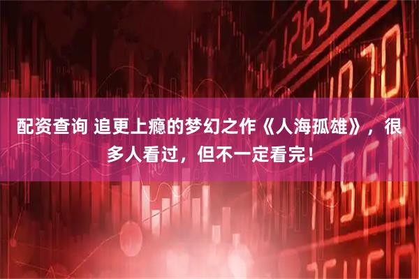 配资查询 追更上瘾的梦幻之作《人海孤雄》，很多人看过，但不一定看完！