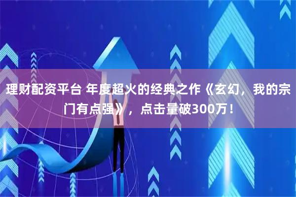 理财配资平台 年度超火的经典之作《玄幻，我的宗门有点强》，点击量破300万！