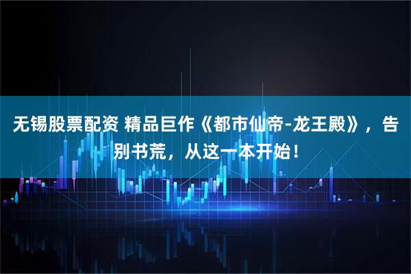 无锡股票配资 精品巨作《都市仙帝-龙王殿》，告别书荒，从这一本开始！
