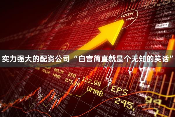 实力强大的配资公司 “白宫简直就是个无知的笑话”