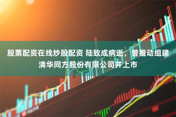 股票配资在线炒股配资 陆致成病逝，曾推动组建清华同方股份有限公司并上市