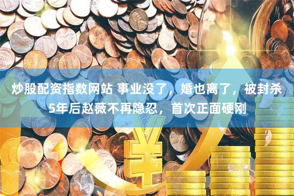 炒股配资指数网站 事业没了，婚也离了，被封杀5年后赵薇不再隐忍，首次正面硬刚