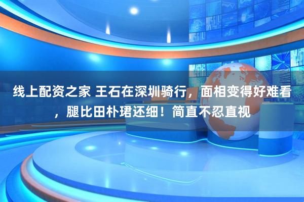 线上配资之家 王石在深圳骑行，面相变得好难看，腿比田朴珺还细！简直不忍直视