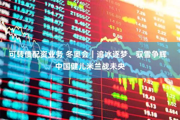 可转债配资业务 冬奥会｜追冰逐梦、驭雪争辉  中国健儿米兰战未央
