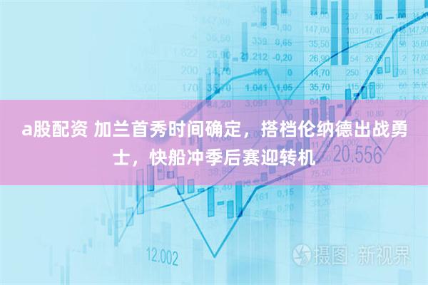 a股配资 加兰首秀时间确定，搭档伦纳德出战勇士，快船冲季后赛迎转机