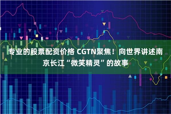 专业的股票配资价格 CGTN聚焦！向世界讲述南京长江“微笑精灵”的故事