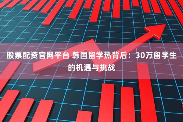 股票配资官网平台 韩国留学热背后：30万留学生的机遇与挑战