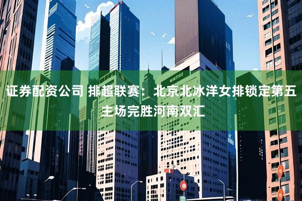 证券配资公司 排超联赛：北京北冰洋女排锁定第五 主场完胜河南双汇