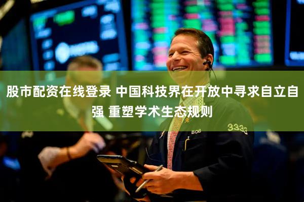 股市配资在线登录 中国科技界在开放中寻求自立自强 重塑学术生态规则