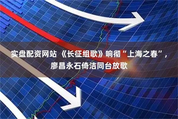 实盘配资网站 《长征组歌》响彻“上海之春”，廖昌永石倚洁同台放歌
