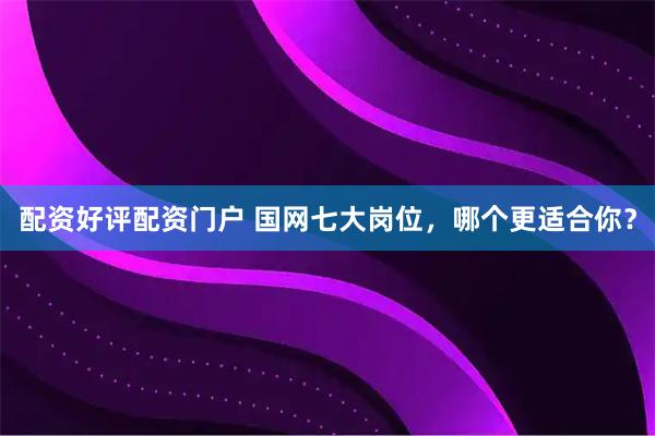 配资好评配资门户 国网七大岗位，哪个更适合你？