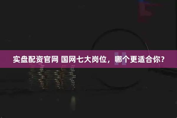 实盘配资官网 国网七大岗位，哪个更适合你？