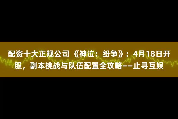 配资十大正规公司 《神泣：纷争》：4月18日开服，副本挑战与队伍配置全攻略——止寻互娱