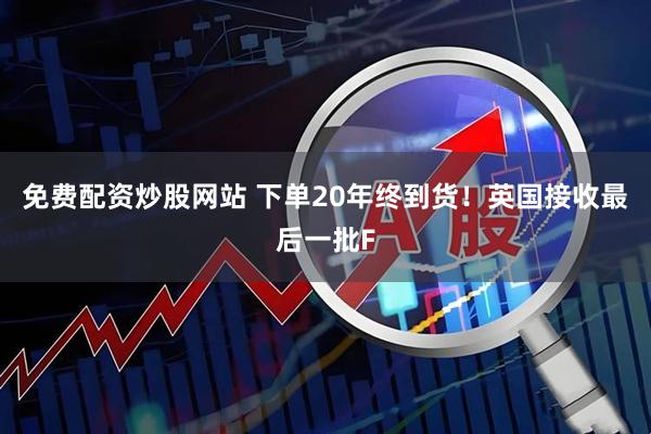 免费配资炒股网站 下单20年终到货！英国接收最后一批F