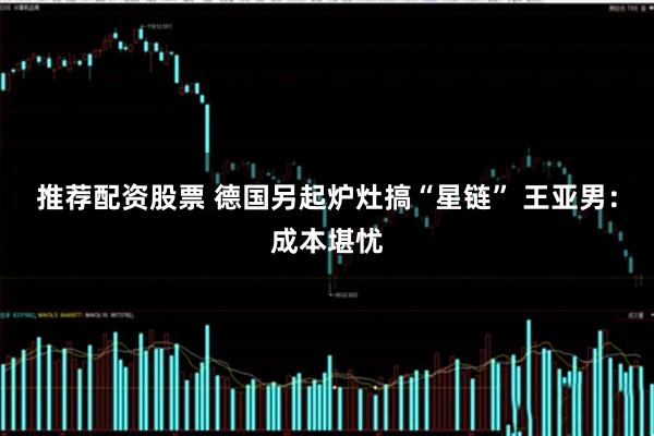 推荐配资股票 德国另起炉灶搞“星链” 王亚男：成本堪忧