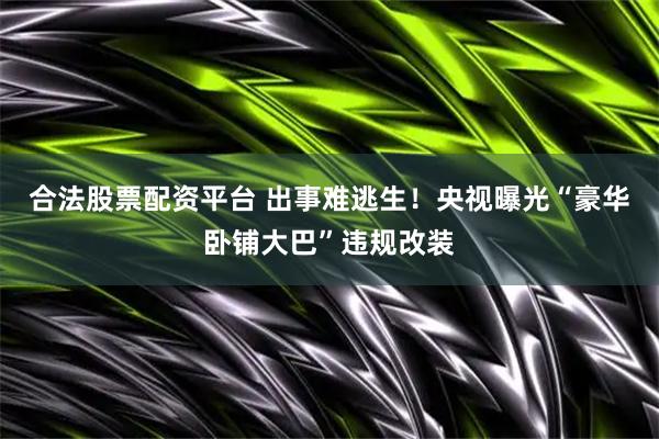 合法股票配资平台 出事难逃生！央视曝光“豪华卧铺大巴”违规改装