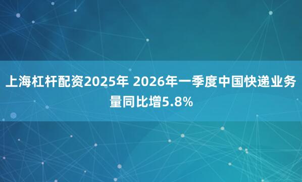 上海杠杆配资2025年 2026年一季度中国快递业务量同比增5.8%