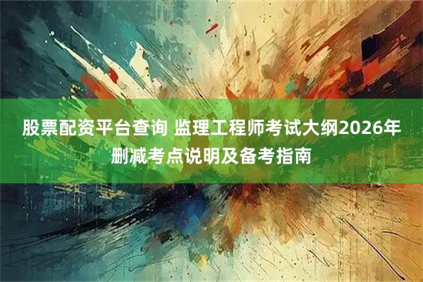 股票配资平台查询 监理工程师考试大纲2026年删减考点说明及备考指南