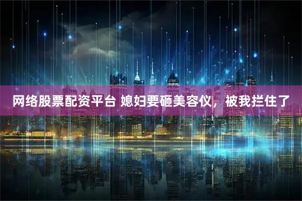 网络股票配资平台 媳妇要砸美容仪，被我拦住了