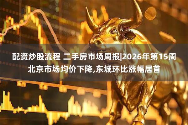 配资炒股流程 二手房市场周报|2026年第15周北京市场均价下降,东城环比涨幅居首