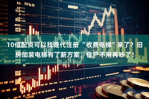 10倍配资可以找谁代注册 “收费电梯”来了？旧房加装电梯有了新方案，住户不用再吵了！