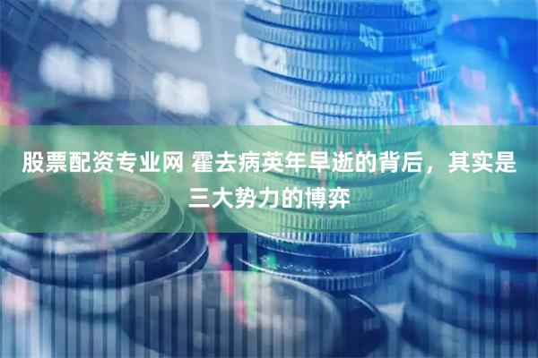 股票配资专业网 霍去病英年早逝的背后，其实是三大势力的博弈
