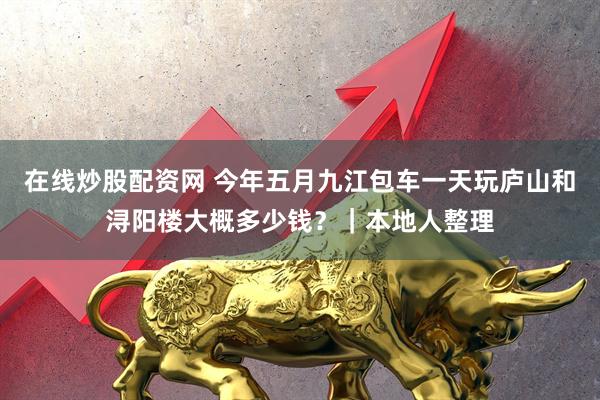在线炒股配资网 今年五月九江包车一天玩庐山和浔阳楼大概多少钱？｜本地人整理