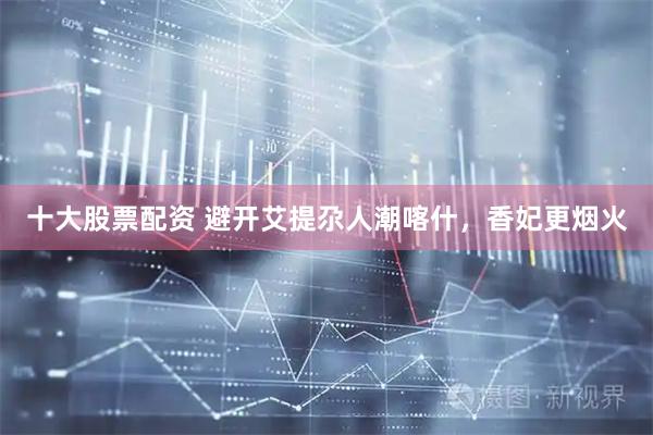 十大股票配资 避开艾提尕人潮喀什，香妃更烟火