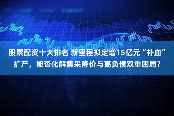 股票配资十大排名 新里程拟定增15亿元“补血”扩产，能否化解集采降价与高负债双重困局？