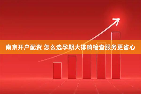 南京开户配资 怎么选孕期大排畸检查服务更省心