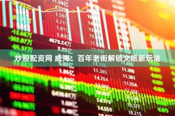 炒股配资网 威海：百年老街解锁文旅新玩法
