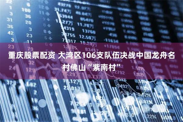 重庆股票配资 大湾区106支队伍决战中国龙舟名村佛山“紫南村”