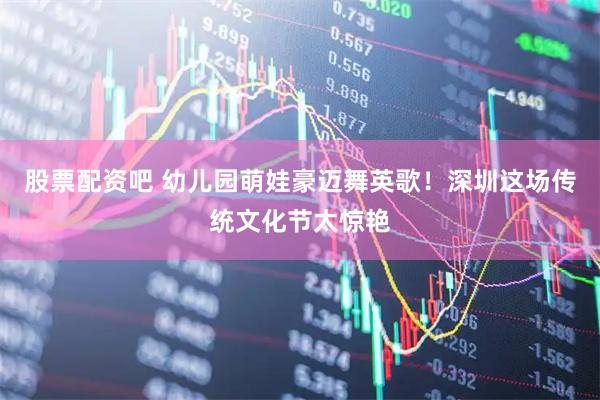 股票配资吧 幼儿园萌娃豪迈舞英歌！深圳这场传统文化节太惊艳
