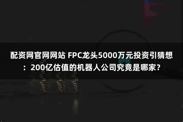 配资网官网网站 FPC龙头5000万元投资引猜想：200亿估值的机器人公司究竟是哪家？