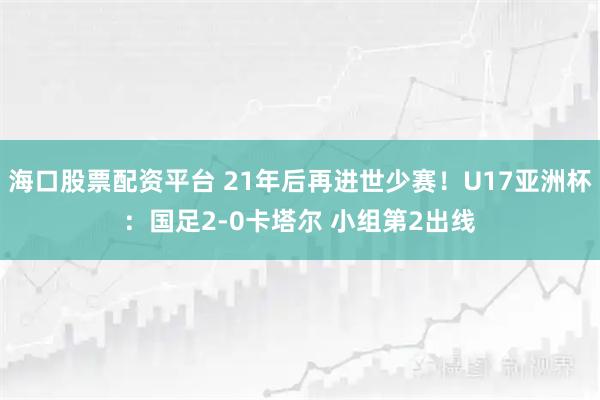 海口股票配资平台 21年后再进世少赛！U17亚洲杯：国足2-0卡塔尔 小组第2出线