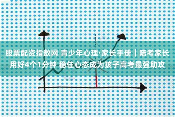 股票配资指数网 青少年心理·家长手册｜陪考家长用好4个1分钟 稳住心态成为孩子高考最强助攻