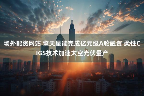 场外配资网站 擎天星能完成亿元级A轮融资 柔性CIGS技术加速太空光伏量产