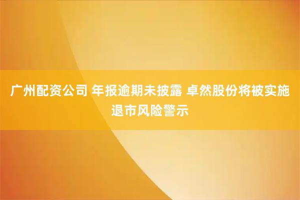 广州配资公司 年报逾期未披露 卓然股份将被实施退市风险警示