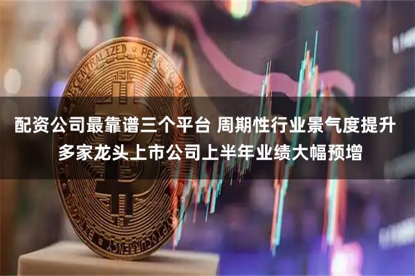 配资公司最靠谱三个平台 周期性行业景气度提升  多家龙头上市公司上半年业绩大幅预增